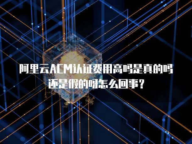 阿里云ACM认证费用高吗是真的吗还是假的呀怎么回事?