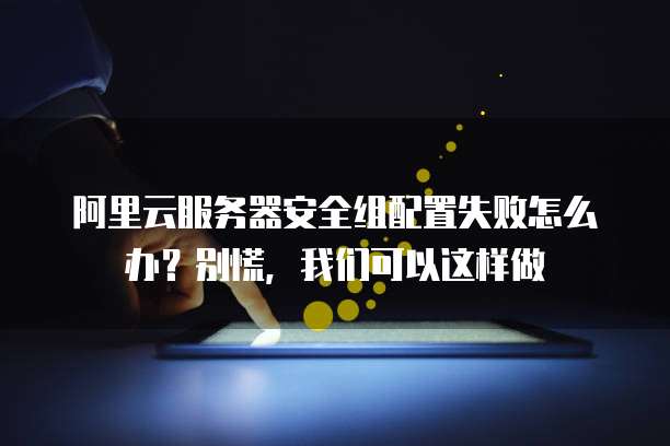 阿里云服务器安全组配置失败怎么办?别慌,我们可以这样做