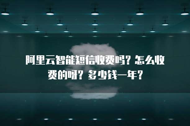 阿里云智能短信收费吗?怎么收费的呀?多少钱一年?