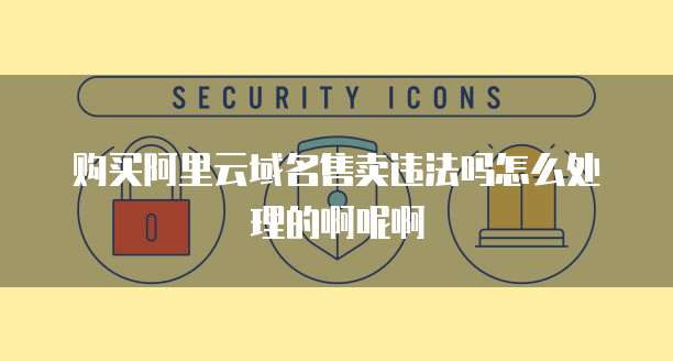 购买阿里云域名售卖违法吗怎么处理的啊呢啊
