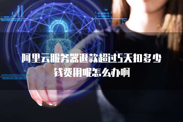 阿里云服务器退款超过5天扣多少钱费用呢怎么办啊
