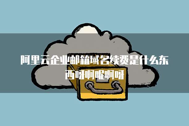 阿里云企业邮箱域名续费是什么东西呀啊呢啊呀