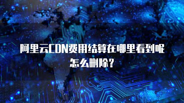 阿里云CDN费用结算在哪里看到呢怎么删除?