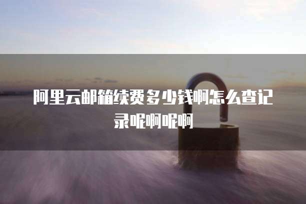 阿里云邮箱续费多少钱啊怎么查记录呢啊呢啊