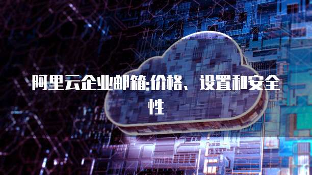 阿里云企业邮箱:价格、设置和安全性