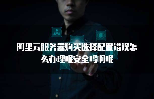 阿里云服务器购买选择配置错误怎么办理呢安全吗啊呢