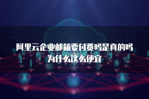 阿里云企业邮箱要付费吗是真的吗为什么这么便宜