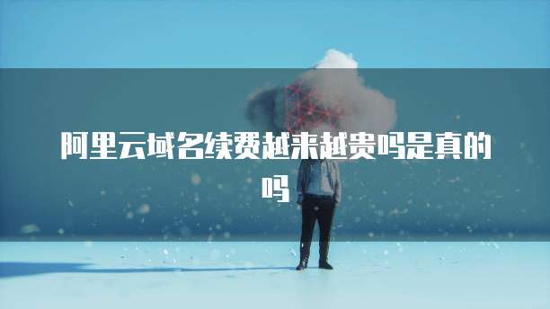 阿里云域名续费越来越贵吗是真的吗