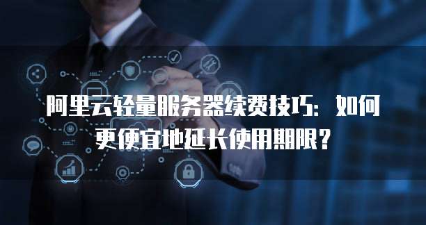 阿里云轻量服务器续费技巧:如何更便宜地延长使用期限?