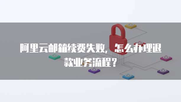 阿里云邮箱续费失败，怎么办理退款业务流程？