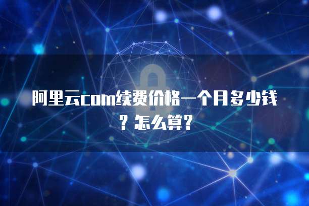 阿里云com续费价格一个月多少钱?怎么算?