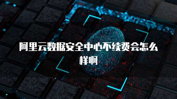 阿里云数据安全中心不续费会怎么样啊