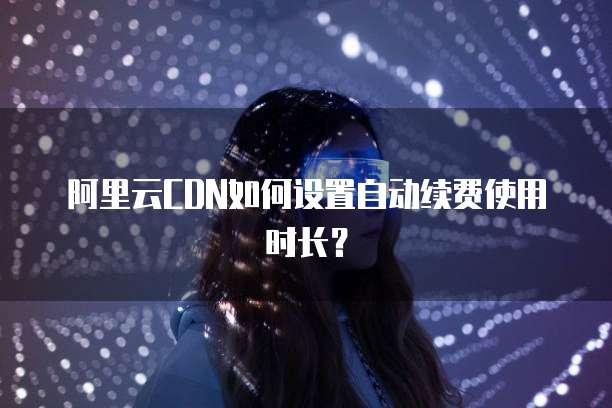 阿里云CDN如何设置自动续费使用时长？