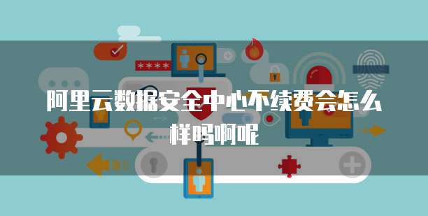 阿里云数据安全中心不续费会怎么样吗啊呢