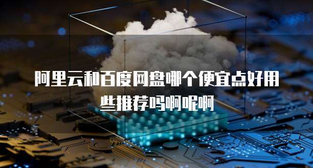阿里云和百度网盘哪个便宜点好用些推荐吗啊呢啊