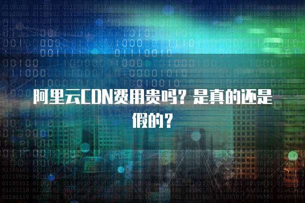 阿里云CDN费用贵吗？是真的还是假的？