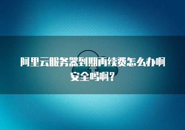 阿里云服务器到期再续费怎么办啊安全吗啊?