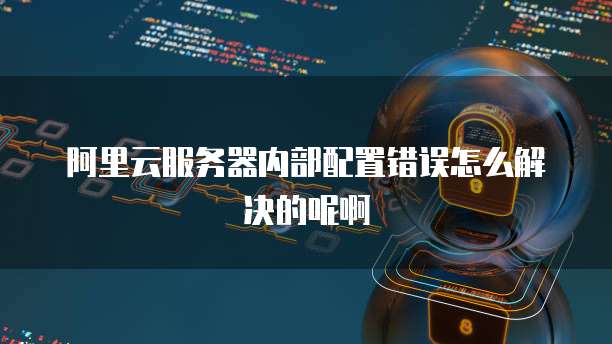 阿里云服务器内部配置错误怎么解决的呢啊