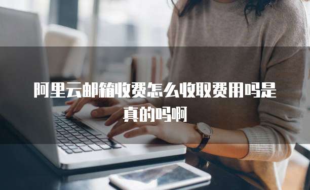 阿里云邮箱收费怎么收取费用吗是真的吗啊
