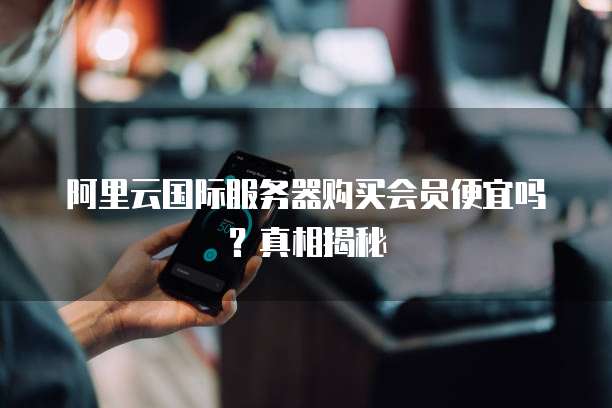 阿里云国际服务器购买会员便宜吗?真相揭秘