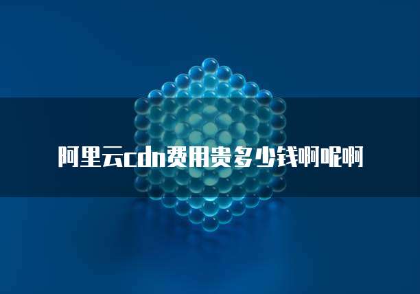阿里云cdn费用贵多少钱啊呢啊