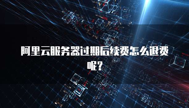 阿里云服务器过期后续费怎么退费呢？