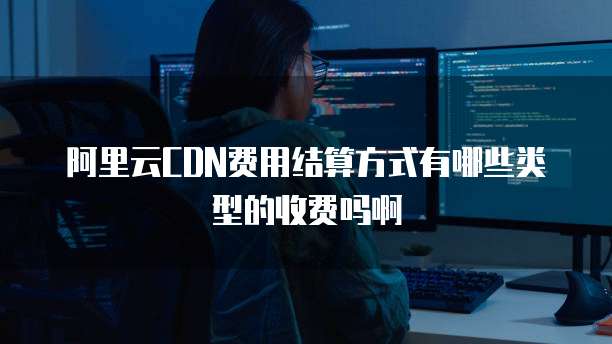 阿里云CDN费用结算方式有哪些类型的收费吗啊