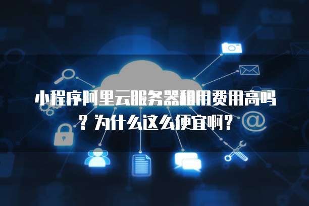 小程序阿里云服务器租用费用高吗?为什么这么便宜啊?