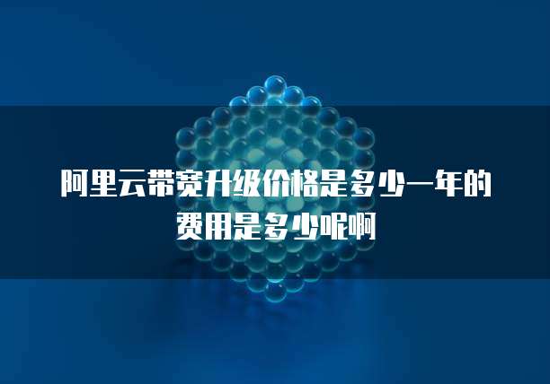 阿里云带宽升级价格是多少一年的费用是多少呢啊