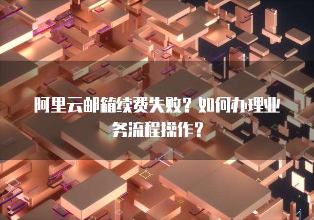 阿里云邮箱续费失败?如何办理业务流程操作?