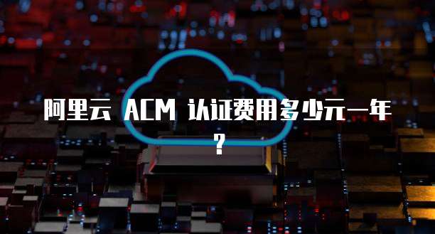 阿里云 ACM 认证费用多少元一年?