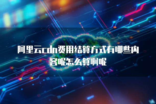 阿里云cdn费用结算方式有哪些内容呢怎么算啊呢