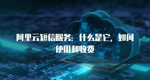 阿里云短信服务:什么是它,如何使用和收费