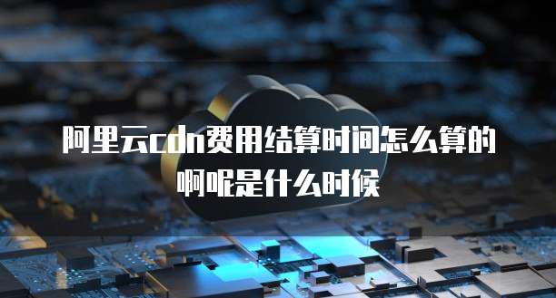 阿里云cdn费用结算时间怎么算的啊呢是什么时候