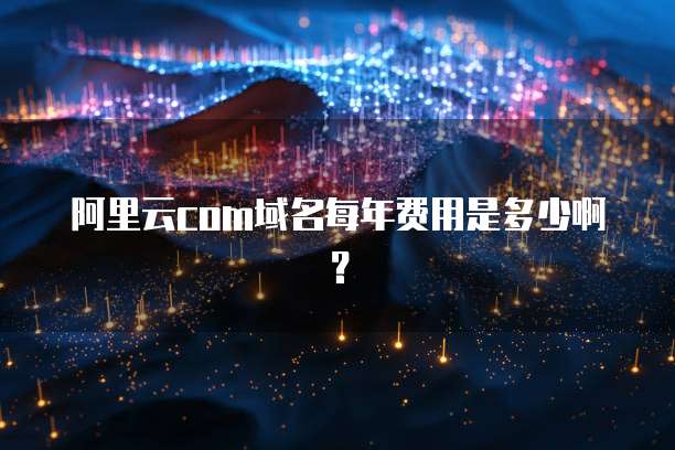 阿里云com域名每年费用是多少啊?