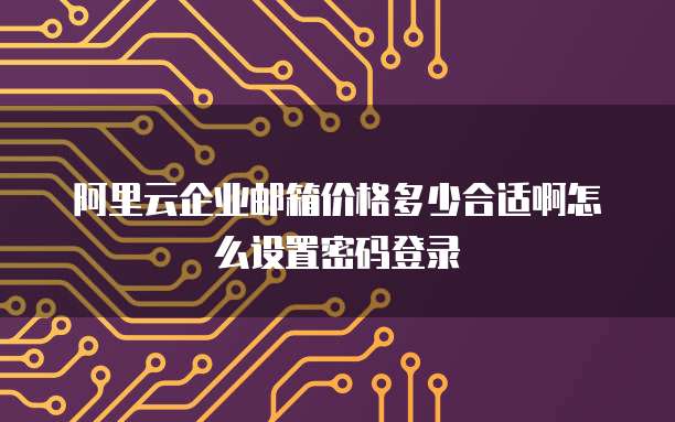阿里云企业邮箱价格多少合适啊怎么设置密码登录