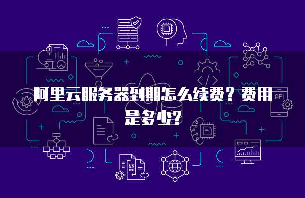 阿里云服务器到期怎么续费？费用是多少？ 