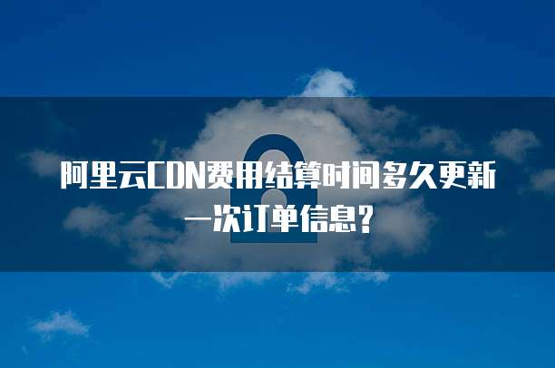 阿里云CDN费用结算时间多久更新一次订单信息?