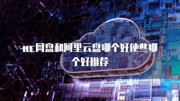 uc网盘和阿里云盘哪个好使些哪个好推荐