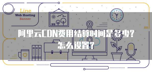 阿里云CDN费用结算时间是多少?怎么设置?