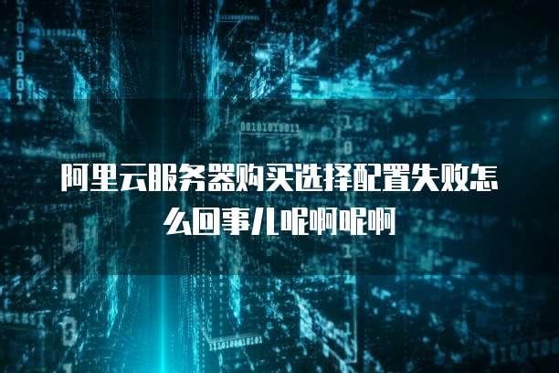 阿里云服务器购买选择配置失败怎么回事儿呢啊呢啊