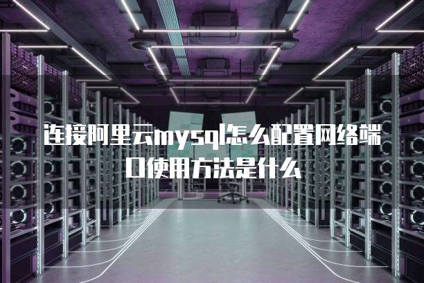 连接阿里云mysql怎么配置网络端口使用方法是什么