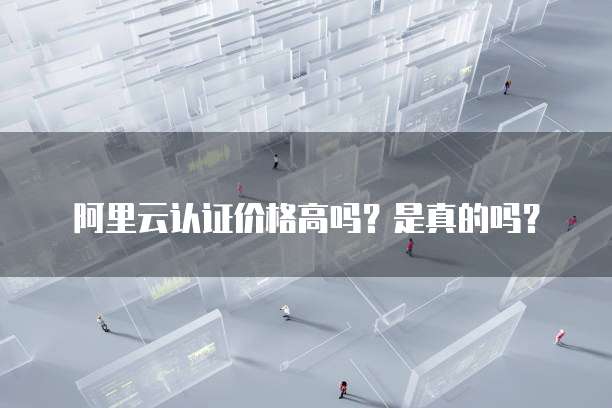 阿里云认证价格高吗?是真的吗?