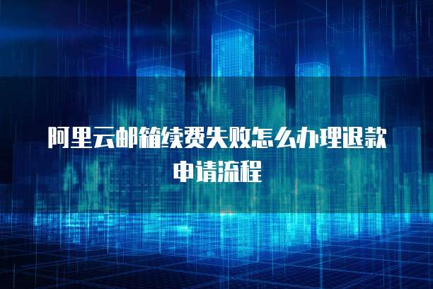 阿里云邮箱续费失败怎么办理退款申请流程