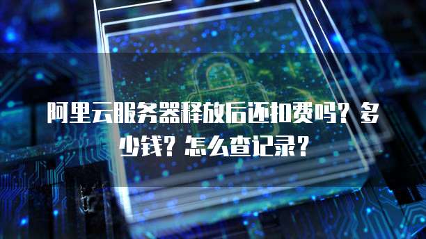 阿里云服务器释放后还扣费吗？多少钱？怎么查记录？