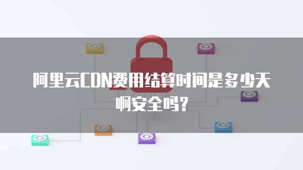 阿里云CDN费用结算时间是多少天啊安全吗?