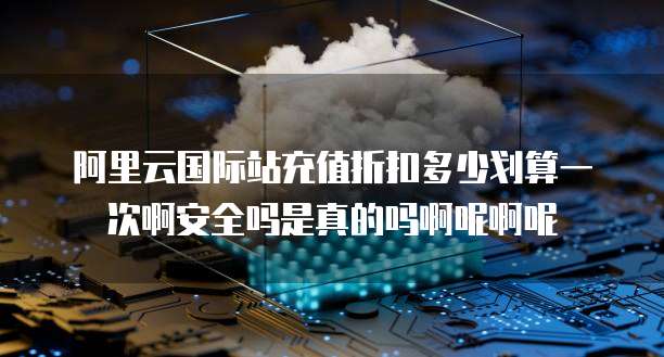 阿里云国际站充值折扣多少划算一次啊安全吗是真的吗啊呢啊呢