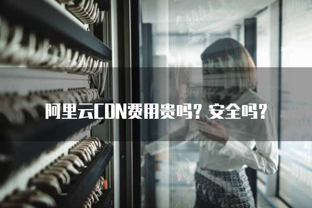 阿里云CDN费用贵吗?安全吗?
