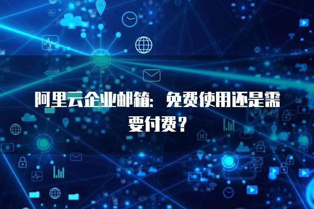 阿里云企业邮箱：免费使用还是需要付费？