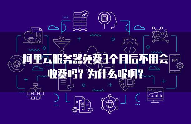 阿里云服务器免费3个月后不用会收费吗?为什么呢啊?
